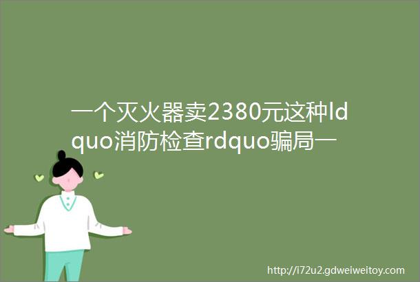 一个灭火器卖2380元这种ldquo消防检查rdquo骗局一定要警惕